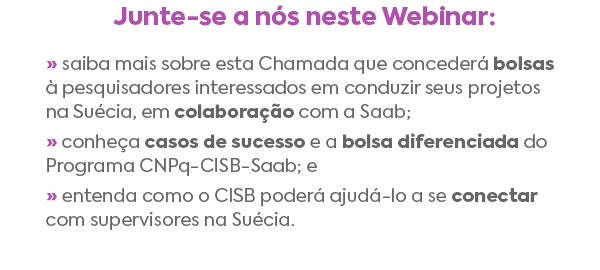 Junte-se a nós neste Webinar: » saiba mais sobre esta Chamada que concederá bolsas à pesquisadores interessados em conduzir seus projetos na Suécia, em colaboração com a Saab; » conheça casos de sucesso e a bolsa diferenciada do Programa CNPq-CISB-Saab; e » entenda como o CISB poderá ajudá-lo a se conectar com supervisores na Suécia.